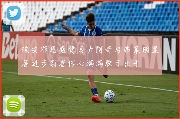 瑞安邓恩盛赞马卢阿奇与弗莱明显著进步前者信心满满敢于出手