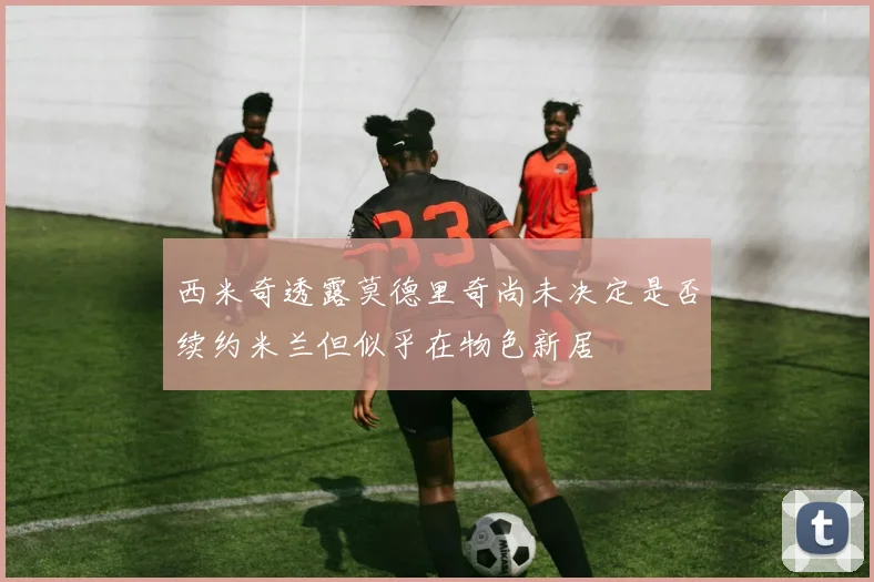 西米奇透露莫德里奇尚未决定是否续约米兰但似乎在物色新居