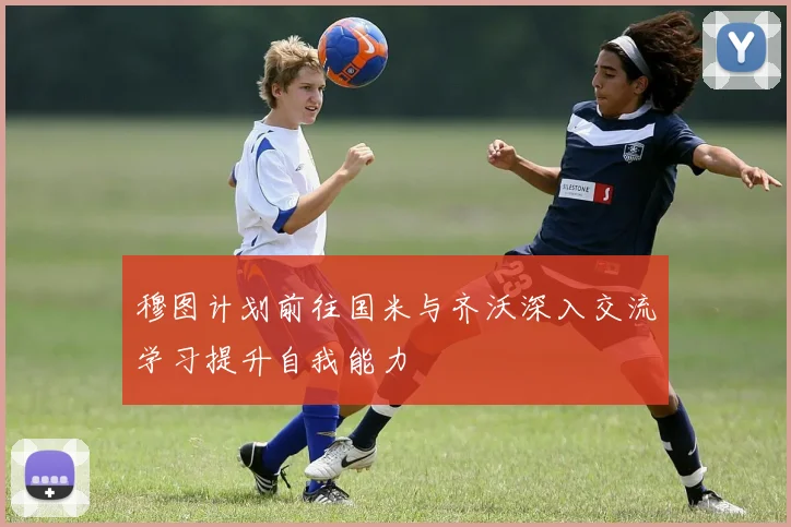 穆图计划前往国米与齐沃深入交流学习提升自我能力
