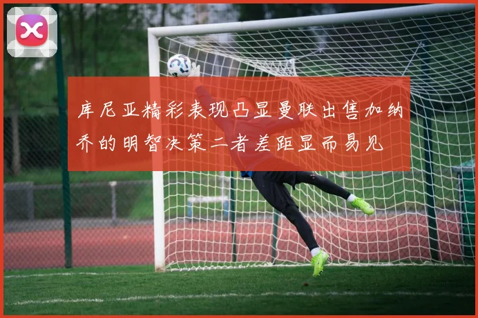 库尼亚精彩表现凸显曼联出售加纳乔的明智决策二者差距显而易见
