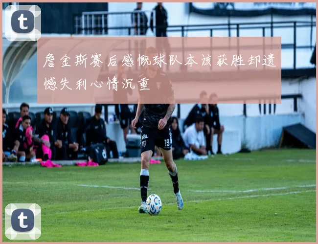 詹金斯赛后感慨球队本该获胜却遗憾失利心情沉重